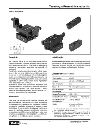 Tecnologia Pneumática Industrial
Bloco Manifold




           4      2




  14                  12
            5 1   3

       Simbologia


Descrição                                                      Lubrificação

As Válvulas Série B são indicadas para acionar                 As válvulas são fornecidas pré-lubrificadas, sendo que,
cilindros de simples e dupla ação, assim como qualquer         normalmente, não é necessária lubrificação adicional.
outro sistema pneumático. Esta série de válvulas se            Caso seja aplicada deverá ser mantida em regime
apresenta nas versões solenóide ou piloto (2 e 3               contínuo através de um lubrificador de linha.
posições).
As válvulas simples solenóide/simples piloto atuam
através de um sinal elétrico/pneumático contínuo,
                                                               Características Técnicas
sendo que as válvulas de duplo solenóide/duplo piloto
atuam por meio de sinais alternados, ou seja, uma vez
eliminado o sinal elétrico/pneumático a válvula manterá            Vias/Posições             5/2 e 5/3
a posição do último sinal, exceto as de 3 posições,                Conexão                   1/8", 1/4" e 3/8" NPT ou G
onde o sinal deve ser contínuo.
                                                                   Tipo Construtivo          Spool
As bobinas desta série de válvulas trabalham com
corrente alternada ou contínua, conector elétrico de               Vazão e Cv                Vide Informações Adicionais
acordo com a Norma DIN 43650 Forma C, baixa
                                                                   Grau de Proteção          IP 65
potência, grau de proteção IP65, atuador manual, LED
                                                                   do Solenóide
indicador e Supressor de Transientes.
                                                                   Faixa de Temperatura      -10°C a +50°C
Montagem                                                           Faixa de Pressão (bar) * 1,4 a 10 (5/2)         2,1 a 10 (5/3)

Esta série de válvulas pode trabalhar Inline ou em                 Pressão Mínima de         1,4 (5/2) 2,1 (5/3)
                                                                   Pilotagem (bar) **
Manifold Modular, caracterizando grande flexibilidade
de montagem com as seguintes vantagens: redução                    Fluido                    Ar Comprimido Filtrado,
no custo de instalação, economia de espaço, grande                                           Lubrificado ou Não
flexibilidade de combinações de válvulas, melhoria no          *  As válvulas podem operar com pressões inferiores ou vácuo,
layout da instalação, escapes canalizados em ambos                com o suprimento externo do piloto.
os lados do manifold, conservando limpo o local onde           ** A pressão de pilotagem deve ser igual ou superior à pressão de
for aplicado, os pilotos externos podem ser utilizados            alimentação, porém nunca inferior a 1,4 bar nas válvulas de
                                                                  duas posições (2,1 bar para 3 posições) ou superior a 10 bar
em aplicações com baixa pressão ou vácuo.                         para ambos os tipos de válvulas.


                                                          65                                   Parker Hannifin Ind. Com. Ltda.
                                                                                               Jacareí, SP - Brasil
                  Training
 