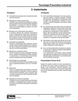 Tecnologia Pneumática Industrial

                                            2. Implantação
Vantagens:                                                    Limitações:

1) - Incremento da produção com investimento relati-          1) - O ar comprimido necessita de uma boa prepara-
     vamente pequeno.                                              ção para realizar o trabalho proposto: remoção
                                                                   de impurezas, eliminação de umidade para evitar
2) - Redução dos custos operacionais.                              corrosão nos equipamentos, engates ou trava-
     A rapidez nos movimentos pneumáticos e a liberta-             mentos e maiores desgastes nas partes móveis
     ção do operário (homem) de operações repetitivas              do sistema.
     possibilitam o aumento do ritmo de trabalho,
     aumento de produtividade e, portanto, um menor           2) - Os componentes pneumáticos são normalmente
     custo operacional.                                            projetados e utilizados a uma pressão máxima de
                                                                   1723,6 kPa. Portanto, as forças envolvidas são
3) - Robustez dos componentes pneumáticos.                         pequenas se comparadas a outros sistemas.
     A robustez inerente aos controles pneumáticos                 Assim, não é conveniente o uso de controles pneu-
     torna-os relativamente insensíveis a vibrações e              máticos em operação de extrusão de metais.
     golpes, permitindo que ações mecânicas do pró-                Provavelmente, o seu uso é vantajoso para
     prio processo sirvam de sinal para as diversas                recolher ou transportar as barras extrudadas.
     sequências de operação. São de fácil manutenção.
                                                              3) - Velocidades muito baixas são difíceis de ser obti-
4) - Facilidade de implantação.                                    das com o ar comprimido devido às suas proprie-
     Pequenas modificações nas máquinas conven-                    dades físicas. Neste caso, recorre-se a sistemas
     cionais, aliadas à disponibilidade de ar comprimi-            mistos (hidráulicos e pneumáticos).
     do, são os requisitos necessários para implanta-
     ção dos controles pneumáticos.                           4) - O ar é um fluido altamente compressível, portanto,
                                                                   é impossível se obterem paradas intermediárias
5) - Resistência a ambientes hostis.                               e velocidades uniformes.
     Poeira, atmosfera corrosiva, oscilações de tempe-             O ar comprimido é um poluidor sonoro quando
     ratura, umidade, submersão em líquidos, raramen-              são efetuadas exaustões para a atmosfera. Esta
     te prejudicam os componentes pneumáticos,                     poluição pode ser evitada com o uso de silenciado-
     quando projetados para essa finalidade.                       res nos orifícios de escape.

6) - Simplicidade de manipulação.                             Propriedades Físicas do Ar
     Os controles pneumáticos não necessitam de ope-
     rários superespecializados para sua manipula-            Apesar de insípido, inodoro e incolor, percebemos o
     ção.                                                     ar através dos ventos, aviões e pássaros que nele
                                                              flutuam e se movimentam; sentimos também o seu
7) - Segurança.                                               impacto sobre o nosso corpo. Concluimos facilmente
     Como os equipamentos pneumáticos envolvem                que o ar tem existência real e concreta, ocupando lugar
     sempre pressões moderadas, tornam-se seguros             no espaço.
     contra possíveis acidentes, quer no pessoal, quer
     no próprio equipamento, além de evitarem proble-
     mas de explosão.

8) - Redução do número de acidentes.
     A fadiga é um dos principais fatores que favorecem
     acidentes; a implantação de controles pneumáti-
     cos reduz sua incidência (liberação de operações
     repetitivas).




                                                          5                            Parker Hannifin Ind. Com. Ltda.
                                                                                       Jacareí, SP - Brasil
               Training
 