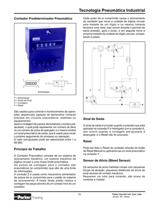 Tecnologia Pneumática Industrial
Contador Predeterminador Pneumático                           Cada pulso de ar comprimido causa o acionamento
                                                              do oscilador que move a unidade de dígitos circular
                                                              pela metade de um dígito e no mesmo instante
                                                              tensiona uma mola. Isso ocorre durante o período de
                                                              baixa pressão, após o pulso, e em seguida move a
                                                              próxima metade da unidade de dígito circular, comple-
                                                              tando o passo.

                                                                                                2
                                                                                                            10


                                                                                            1       3




                                         A

        Z                A

             00000              Z                Y
                                                                                                                2
         P               Y
                                                                                       12                               10
                                         P                         Z               Y                                         A
                         Simbologias
                                                                                                            1       3
                                                                           2
P = Alimentação
A = Saída de Sinal                                                                                      P
Z = Contagem                                                           1       3
Y = Reset


São usados para controle e monitoramento de opera-
ções seqüenciais capazes de demonstrar números
precisos em circuitos pneumáticos, sistemas ou                Sinal de Saída
equipamentos.
Após a contagem de passos demonstrará o número pré-
                                                              O sinal de saída é enviado quando a pressão que está
ajustado, o qual pode representar um número de itens
                                                              aplicada na conexão P é interligada com a conexão A,
ou um número de ciclos de operação, e o mesmo emitirá
                                                              isto ocorre quando a contagem pré-ajustada é
um sinal pneumático de saída, que é usado para iniciar
                                                              alcançada, e o Reset não foi acionado.
o próximo seguimento do processo ou operação.
O valor pré-ajustado pode ser selecionado entre 1 e
99.999.                                                       Reset

                                                              Pode ser feito o Reset do contador através do botão
Princípio de Trabalho
                                                              de Reset Manual ou aplicando-se um sinal pneumático
                                                              na conexão Y.
O Contador Pneumático consiste de um sistema de
acionamento mecânico, um sistema mecânico de
dígitos circular e uma chave limite pneumática.               Sensor de Alívio (Bleed Sensor)
Os pulsos de contagem para o contador são
pneumáticos (ar comprimido) que vêm de uma fonte              Os sensores de alívio habilitam sinais com pequenas
de informações.                                               forças de atuação, pequenas distâncias de envio de
A conexão Z é usada como mecanismo alimentador                sinal através de contato mecânico.
de pulsos de ar comprimido para o pistão do sistema           Requerem um tubo para conexão, são sinais de
de acionamento. A haste deste pistão realiza a                conectar e instalar.
contagem de peças através de um contato livre de um
oscilador.

                                                         75                             Parker Hannifin Ind. Com. Ltda.
                                                                                        Jacareí, SP - Brasil
                     Training
 