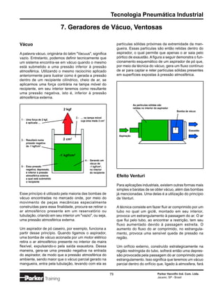 Tecnologia Pneumática Industrial

                                7. Geradores de Vácuo, Ventosas

Vácuo                                                                     partículas sólidas próximas da extremidade da man-
                                                                          gueira. Essas partículas são então retidas dentro do
A palavra vácuo, originária do latim "Vacuus", significa                  aspirador, o qual permite que apenas o ar saia pelo
vazio. Entretanto, podemos definir tecnicamente que                       pórtico de exaustão. A figura a seguir demonstra o fun-
um sistema encontra-se em vácuo quando o mesmo                            cionamento esquemático de um aspirador de pó que,
está submetido a uma pressão inferior à pressão                           por meio da técnica do vácuo, gera um fluxo contínuo
atmosférica. Utilizando o mesmo raciocínio aplicado                       de ar para captar e reter partículas sólidas presentes
anteriormente para ilustrar como é gerada a pressão                       em superfícies expostas à pressão atmosférica.
dentro de um recipiente cilíndrico, cheio de ar, se
aplicarmos uma força contrária na tampa móvel do
recipiente, em seu interior teremos como resultante
uma pressão negativa, isto é, inferior à pressão
atmosférica externa.

                                                                                       As partículas sólidas são
                                                                                       retidas no interior do aspirador
                                2 kgf
                                                                                                                           Bomba de vácuo

                                          2 - … na tampa móvel
 1 - Uma força de 2 kgf,                      cuja área mede 2 cm2
     é aplicada …


                                                                                                                                    Exaustão

                                                                           Aspiração
 3 - Resultará numa             2 cm2
     pressão negativa
     de -1 kgf/cm2


                             -1 kgf/cm2
                                                 4 - Gerando um
                                                     vácuo de
 5 - Essa pressão                                    -1 kgf/cm2,
     negativa, depressão,                            no interior
     é inferior à pressão                            do recipiente
     atmosférica externa                                                  Efeito Venturi
     a qual está submetido
     o recipiente
                                                                          Para aplicações industriais, existem outras formas mais
                                                                          simples e baratas de se obter vácuo, além das bombas
Esse princípio é utilizado pela maioria das bombas de                     já mencionadas. Uma delas é a utilização do princípio
vácuo encontradas no mercado onde, por meio do                            de Venturi.
movimento de peças mecânicas especialmente
construídas para essa finalidade, procura-se retirar o                    A técnica consiste em fazer fluir ar comprimido por um
ar atmosférico presente em um reservatório ou                             tubo no qual um giclê, montado em seu interior,
tubulação, criando em seu interior um "vazio", ou seja,                   provoca um estrangulamento à passagem do ar. O ar
uma pressão atmosférica externa.                                          que flui pelo tubo, ao encontrar a restrição, tem seu
                                                                          fluxo aumentado devido à passagem estreita. O
Um aspirador de pó caseiro, por exemplo, funciona a                       aumento do fluxo do ar comprimido, no estrangula-
partir desse princípio. Quando ligamos o aspirador,                       mento, provoca uma sensível queda de pressão na
uma bomba de vácuo acionada por um motor elétrico                         região.
retira o ar atmosférico presente no interior da maira
flexível, expulsando-o pela saída exaustora. Dessa                        Um orifício externo, construído estrategicamente na
maneira, gera-se uma pressão negativa na entrada                          região restringida do tubo, sofrerá então uma depres-
do aspirador, de modo que a pressão atmosférica do                        são provocada pela passagem do ar comprimido pelo
ambiente, sendo maior que o vácuo parcial gerado na                       estrangulamento. Isso significa que teremos um vácuo
mangueira, entra pela tubulação, levando com ela as                       parcial dentro do orifício que, ligado à atmosfera, fará

                                                                     79                                      Parker Hannifin Ind. Com. Ltda.
                                                                                                             Jacareí, SP - Brasil
                     Training
 