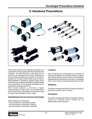 Tecnologia Pneumática Industrial

                                8. Atuadores Pneumáticos




Vimos anteriormente como é gerado e preparado o ar            Lineares
comprimido. Veremos agora como ele é colocado para
trabalhar. Na determinação e aplicação de um                  São constituídos de componentes que convertem a
comando, por regra geral, se conhece inicialmente a           energia pneumática em movimento linear ou angular.
força ou torque de ação final requerida, que deve ser         São representados pelos Cilindros Pneumáticos.
aplicada em um ponto determinado para se obter o              Dependendo da natureza dos movimentos, velocidade,
efeito desejado. É necessário, portanto, dispor de um         força, curso, haverá um mais adequado para a função.
dispositivo que converta em trabalho a energia contida
no ar comprimido. Os conversores de energia são os            Rotativos
dispositivos utilizados para tal fim.
Num circuito qualquer, o conversor é ligado                   Convertem energia pneumática em energia mecânica,
mecanicamente à carga. Assim, ao ser influenciado             através de momento torsor contínuo.
pelo ar comprimido, sua energia é convertida em força
ou torque, que é transferido para a carga.
                                                              Oscilantes
Classificação dos Conversores de Energia                      Convertem energia pneumática em energia mecânica,
                                                              através de momento torsor limitado por um
Estão divididos em três grupos:                               determinado número de graus.
- Os que produzem movimentos lineares
- Os que produzem movimentos rotativos
- Os que produzem movimentos oscilantes



                                                         85                           Parker Hannifin Ind. Com. Ltda.
                                                                                      Jacareí, SP - Brasil
               Training
 