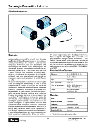 Tecnologia Pneumática Industrial
Cilindros Compactos




                                                                                                           Simbologia


Descrição                                                       Os canais integrados ao corpo do tubo garantem uma
                                                                fácil e rápida instalação dos sensores, não
Apresentada em uma série versátil, com diversas                 prejudicando o design externo do cilindro. O fato
opções de combinações das roscas de alimentação,                desses canais serem duplos permite a instalação
canais para instalação dos sensores e uma das mais              agrupada dos sensores. Para os cilindros de Ø 32 mm
compactas do mercado, esta série de cilindros está              até 100 mm os orifícios de fixação e os seus acessórios
em condições de atender a uma extensa gama de                   estão de acordo com a Norma ISO 6431, VDMA 24562
aplicações. A série é composta por cilindros com 10             e AFNOR.
diferentes diâmetros, de 12 a 100 mm, com cursos de             Características Técnicas
5 mm a 500 mm. São fornecidos pré-lubrificados,
portanto, normalmente não necessitam de lubrificação            Diâmetros                 12, 16, 20, 25, 32, 40, 50,
adicional, mas, caso seja aplicada, esta deverá ser                                       63, 80 e 100 mm
mantida em regime contínuo através de um lubrificador
de linha.                                                       Tipo                      Dupla Ação
Os canais internos do tubo permitem a comunicação
                                                                Faixa de Pressão          Até 10 bar
entre os cabeçotes, transferindo ar para as duas
extremidades do cilindro. As posições das roscas de             Faixa de Temperatura      -20°C a +80°C (Standard)
alimentação podem ser especificadas de diferentes                                         -10°C a +150°C (Viton)
maneiras, atendendo às diversas aplicações e/ou                 Fluido                    Ar Comprimido Filtrado,
necessidades de cada cliente. Como opções temos:                                          Lubrificado ou Não
radial na tampa dianteira, radial ou axial na tampa
traseira, alimentação somente na tampa traseira ou              Materiais
em ambas. A flexibilidade de opções das roscas de
alimentação, juntamente com uma escolha do tipo de              Haste                     Aço Inoxidável
montagem, garante que esta série pode ser usada em              Vedação da Haste          Poliuretano
várias aplicações. É especialmente indicado nas
aplicacões onde o espaço é limitado, como por                   Cabeçotes                 Alumínio Anodizado
exemplo, nas indústrias de embalagens, eletrônicos e            Vedações                  Poliuretano e Buna-N
outros. Além da versão básica, como haste em aço
inox, êmbolo magnético e amortecimento fixo traseiro,            Corpo do Cilindro         Alumínio
a série inclui outras opções, tais como: guias externas,
haste passante, roscas macho e fêmea nas hastes.                    Pré-lubrificados com graxa Lube-A-Cyl.
                                                                ∆




                                                           86                               Parker Hannifin Ind. Com. Ltda.
                                                                                            Jacareí, SP - Brasil
                Training
 