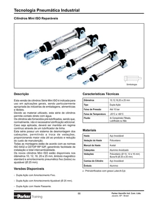 Tecnologia Pneumática Industrial
Cilindros Mini ISO Reparáveis




                                                                                                             Simbologia



Descrição                                                       Características Técnicas

Esta versão de cilindros Série Mini ISO é indicada para         Diâmetros                 10,12,16,20 e 25 mm
uso em aplicações gerais, sendo particularmente                 Tipo                      Dupla Ação
apropriada às indústrias de embalagens, alimentícias
e têxteis.                                                      Faixa de Pressão          Até 10 bar
Devido ao material utilizado, esta série de cilindros           Faixa de Temperatura      -20°C a +80°C
permite contato direto com água.
Os cilindros são fornecidos pré-lubrificados, sendo que,        Fluido                    Ar Comprimido Filtrado,
                                                                                          Lubrificado ou Não
normalmente, não é necessária lubrificação adicional.
Caso seja aplicada, deverá ser mantida em regime
contínuo através de um lubrificador de linha.
Esta série possui um sistema de desmontagem dos                 Materiais
cabeçotes, permitindo a troca de vedações,                      Haste                     Aço Inoxidável
proporcionando maior vida útil ao produto e redução
do custo de manutenção.                                         Vedação da Haste          Poliuretano
Todas as montagens estão de acordo com as normas
                                                                Mancal da Haste           Acetal
ISO 6432 e CETOP RP 52P, garantindo facilidade de
instalação e total intercambialidade.                           Cabeçotes                 Alumínio Anodizado
Os novos cilindros Mini ISO estão disponíveis nos               Vedações                   Poliuretano (Ø 10, 12 e 16 mm)
diâmetros 10, 12, 16, 20 e 25 mm, êmbolo magnético                                         Buna-N (Ø 20 e 25 mm)
standard e amortecimento pneumático fixo (todos) ou
                                                                Camisa do Cilindro        Aço Inoxidável
ajustável (Ø 25 mm).
                                                                Êmbolo                    Alumínio
Versões Disponíveis
                                                                    Pré-lubrificados com graxa Lube-A-Cyl.
                                                                ∆




- Dupla Ação com Amortecimento Fixo.

- Dupla Ação com Amortecimento Ajustável (Ø 25 mm).

- Dupla Ação com Haste Passante.


                                                           88                               Parker Hannifin Ind. Com. Ltda.
                                                                                            Jacareí, SP - Brasil
                Training
 