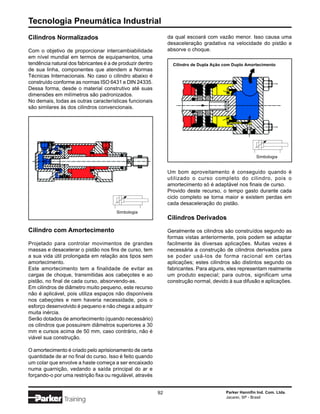 Tecnologia Pneumática Industrial
Cilindros Normalizados                                          da qual escoará com vazão menor. Isso causa uma
                                                                desaceleração gradativa na velocidade do pistão e
Com o objetivo de proporcionar intercambiabilidade              absorve o choque.
em nível mundial em termos de equipamentos, uma
tendência natural dos fabricantes é a de produzir dentro          Cilindro de Dupla Ação com Duplo Amortecimento
de sua linha, componentes que atendem a Normas
Técnicas Internacionais. No caso o cilindro abaixo é
construído conforme as normas ISO 6431 e DIN 24335.
Dessa forma, desde o material construtivo até suas
dimensões em milímetros são padronizados.
No demais, todas as outras características funcionais
são similares às dos cilindros convencionais.




                                                                                                        Simbologia


                                                                Um bom aproveitamento é conseguido quando é
                                                                utilizado o curso completo do cilindro, pois o
                                                                amortecimento só é adaptável nos finais de curso.
                                                                Provido deste recurso, o tempo gasto durante cada
                                                                ciclo completo se torna maior e existem perdas em
                                                                cada desaceleração do pistão.
                                       Simbologia
                                                                Cilindros Derivados
Cilindro com Amortecimento                                      Geralmente os cilindros são construídos segundo as
                                                                formas vistas anteriormente, pois podem se adaptar
Projetado para controlar movimentos de grandes                  facilmente às diversas aplicações. Muitas vezes é
massas e desacelerar o pistão nos fins de curso, tem            necessária a construção de cilindros derivados para
a sua vida útil prolongada em relação aos tipos sem             se poder usá-los de forma racional em certas
amortecimento.                                                  aplicações; estes cilindros são distintos segundo os
Este amortecimento tem a finalidade de evitar as                fabricantes. Para alguns, eles representam realmente
cargas de choque, transmitidas aos cabeçotes e ao               um produto especial; para outros, significam uma
pistão, no final de cada curso, absorvendo-as.                  construção normal, devido à sua difusão e aplicações.
Em cilindros de diâmetro muito pequeno, este recurso
não é aplicável, pois utiliza espaços não disponíveis
nos cabeçotes e nem haveria necessidade, pois o
esforço desenvolvido é pequeno e não chega a adquirir
muita inércia.
Serão dotados de amortecimento (quando necessário)
os cilindros que possuirem diâmetros superiores a 30
mm e cursos acima de 50 mm, caso contrário, não é
viável sua construção.

O amortecimento é criado pelo aprisionamento de certa
quantidade de ar no final do curso. Isso é feito quando
um colar que envolve a haste começa a ser encaixado
numa guarnição, vedando a saída principal do ar e
forçando-o por uma restrição fixa ou regulável, através


                                                           92                            Parker Hannifin Ind. Com. Ltda.
                                                                                         Jacareí, SP - Brasil
                Training
 