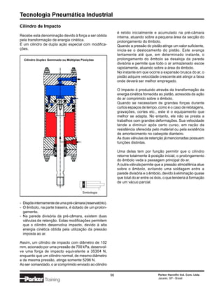 Tecnologia Pneumática Industrial
Cilindro de Impacto
                                                               é retido inicialmente e acumulado na pré-câmara
Recebe esta denominação devido à força a ser obtida            interna, atuando sobre a pequena área da secção do
pela transformação de energia cinética.                        prolongamento do êmbolo.
É um cilindro de dupla ação especial com modifica-             Quando a pressão do pistão atinge um valor suficiente,
ções.                                                          inicia-se o deslocamento do pistão. Este avança
                                                               lentamente até que, em determinado instante, o
  Cilindro Duplex Geminado ou Múltiplas Posições               prolongamento do êmbolo se desaloja da parede
                                                               divisória e permite que todo o ar armazenado escoe
                                                               rapidamente, atuando sobre a área do êmbolo.
                                                               No instante em que ocorre a expansão brusca do ar, o
                                                               pistão adquire velocidade crescente até atingir a faixa
                                                               onde deverá ser melhor empregado.

                                                               O impacto é produzido através da transformação da
                                                               energia cinética fornecida ao pistão, acrescida da ação
                                                               do ar comprimido sobre o êmbolo.
                                                               Quando se necessitam de grandes forças durante
                                                               curtos espaços de tempo, como é o caso de rebitagens,
                                                               gravações, cortes etc., este é o equipamento que
                                                               melhor se adapta. No entanto, ele não se presta a
                                                               trabalhos com grandes deformações. Sua velocidade
                                                               tende a diminuir após certo curso, em razão da
                                                               resistência oferecida pelo material ou pela existência
                                                               de amortecimento no cabeçote dianteiro.
                                                               As duas válvulas de retenção já mencionadas possuem
                                                               funções distintas.

                                                               Uma delas tem por função permitir que o cilindro
                                                               retorne totalmente à posição inicial; o prolongamento
                                                               do êmbolo veda a passagem principal do ar.
                                                               A outra válvula permite que a pressão atmosférica atue
                                                               sobre o êmbolo, evitando uma soldagem entre a
                                                               parede divisória e o êmbolo, devido à eliminação quase
                                                               que total do ar entre os dois, o que tenderia à formação
                                                               de um vácuo parcial.

                                        Simbologia


- Dispõe internamente de uma pré-câmara (reservatório).
- O êmbolo, na parte traseira, é dotado de um prolon-
  gamento.
- Na parede divisória da pré-câmara, existem duas
  válvulas de retenção. Estas modificações permitem
  que o cilindro desenvolva impacto, devido à alta
  energia cinética obtida pela utilização da pressão
  imposta ao ar.

Assim, um cilindro de impacto com diâmetro de 102
mm, acionado por uma pressão de 700 kPa, desenvol-
ve uma força de impacto equivalente a 35304 N,
enquanto que um cilindro normal, de mesmo diâmetro
e de mesma pressão, atinge somente 5296 N.
Ao ser comandado, o ar comprimido enviado ao cilindro

                                                          96                             Parker Hannifin Ind. Com. Ltda.
                                                                                         Jacareí, SP - Brasil
               Training
 