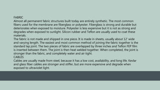 FABRIC
Almost all permanent fabric structures built today are entirely synthetic. The most common
fibers used for the membrane are fiberglass or polyester. Fiberglass is strong and durable but
deteriorates when exposed to moisture. Polyester is less expensive but it is not as strong and
degrades when exposed to sunlight. Silicon rubber and Teflon are usually used to coat these
materials.
The fabric is not made and shipped in one piece. It is made in sheets, usually about 12' wide
and varying length. The easiest and most common method of joining the fabric together is the
standard lap joint. The two pieces of fabric are overlapped by three inches and Teflon FEP film
is inserted between them. The joint is then heat welded together. When completed, the joint is
stronger than the fabric, and completely water and air tight.
CABLES
Cables are usually made from steel, because it has a low cost, availability, and long life. Kevlar
and glass fiber cables are stronger and stiffer, but are more expensive and degrade when
exposed to ultraviolet light.
 