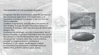 THE BEGINNING OF THE ACADEMIC RESEARCH
If engineers like Bird and Stromeyer were the pioneers on
the commercial applications of the pneumatics and
acquisition of empirical knowledge, it was Frei Otto the
first to undertake
academic investigations, specially about the process of
form finding. Through the IASS Pneumatic Colloquium
(University of Stuttgart, 1967) and several publications and
designs, Otto
broadened the landscape, not only of pneumatics, but of
tension structures in general. Pneumatics were also part of
the repertoire of Richard Buckminster Fuller. His proposal
of a pneumatic dome to cover New York is a famous
example of Utopian pneumatic architecture.
Realization of this project would require a radical
environmental transformation, a sterilized enclosure
without dust, pollution, exhaust gases and so.
 