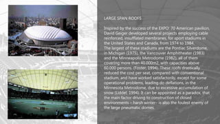 LARGE SPAN ROOFS
Inspired by the success of the EXPO’ 70 American pavilion,
David Geiger developed several projects employing cable
reinforced, insufflated membranes, for sport stadiums in
the United States and Canada, from 1974 to 1984.
The largest of these stadiums are the Pontiac Silverdome,
in Michigan (1975), the Vancouver Amphitheater (1983)
and the Minneapolis Metrodome (1982), all of them
covering more than 40.000m2, with capacities above
60.000 persons. (Foster, 1994). These roofs drastically
reduced the cost per seat, compared with conventional
stadium, and have worked satisfactorily, except for some
operational problems, leading do deflations, in the
Minnesota Metrodome, due to excessive accumulation of
snow (Liddel, 1994). It can be appointed as a paradox, that
the main factor driving to construction of closed
environments – harsh winter– is also the foulest enemy of
the large pneumatic domes.
 