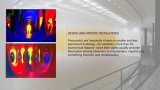 DESIGN AND ARTISTIC INSTALATIONS
Pneumatics are frequently chosen in smaller and less
permanent buildings –for aesthetic, more than for
economical reasons– since their sights usually provoke
fascination among observers and bystanders, reporting to
something futuristic and revolutionary.
 