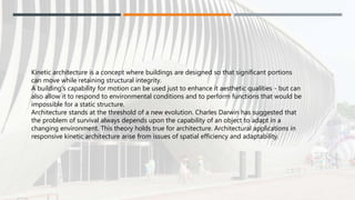 Kinetic architecture is a concept where buildings are designed so that significant portions
can move while retaining structural integrity.
A building's capability for motion can be used just to enhance it aesthetic qualities - but can
also allow it to respond to environmental conditions and to perform functions that would be
impossible for a static structure.
Architecture stands at the threshold of a new evolution. Charles Darwin has suggested that
the problem of survival always depends upon the capability of an object to adapt in a
changing environment. This theory holds true for architecture. Architectural applications in
responsive kinetic architecture arise from issues of spatial efficiency and adaptability.
 