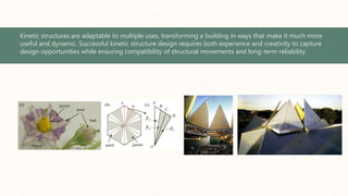 Kinetic structures are adaptable to multiple uses, transforming a building in ways that make it much more
useful and dynamic. Successful kinetic structure design requires both experience and creativity to capture
design opportunities while ensuring compatibility of structural movements and long-term reliability.
 