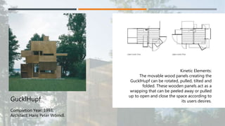 GucklHupf
Completion Year: 1993.
Architect: Hans Peter Wörndl.
Kinetic Elements:
The movable wood panels creating the
GucklHupf can be rotated, pulled, tilted and
folded. These wooden panels act as a
wrapping that can be peeled away or pulled
up to open and close the space according to
its users desires.
 