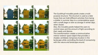 The GucklHupf movable panels create a multi-
purpose structure. The structure is used as a lake
house that can hold different activities from being
a shelter in summer days to a contemplative space
with a small stage or even as storage in winter days
when closed.
Also, the movable panels helped the users to
control views and the amount of light according to
their needs and desires.
This transformation creates a communicative
interior-exterior space object that provides a
shaded, ventilated, temporary location in the
landscape while controlling the level of connectivity
with the nature and landscape around.
 