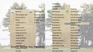 Kinetic Design Key Elements
The building was
constructed in
frame
construction, a
frame
construction
consisting of a
linear structural
skeleton of
squared timber
and an outer
cladding
stabilizing the
support frame is
formed.
Structural
Systems:
Plywood, wood,
aluminum, glass
and silk screen
printing.
Used Materials:
All moving parts
of the GucklHupf
are being
controlled
through an
automated
system that is
comprised of
automatic
devices and
retracing panels.
This system is
connected to the
structure
through dowels,
Embedded
Computation /
Control
Mechanism:
The GucklHupf is
a multi-purpose
private property
that creates an
experimental
living
environment.
The building is
being used all
year long, while
its uses vary
from being a
lake house to a
performances
stage and
Adaptive
Architecture:
 