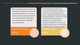 • When inside the structure, the user has
the ability to edit and frame views of the
surrounding landscape. The user has a
control over their relationship with the
surrounding landscape, while hiding
within the protection of the small,
contorting structure.
Indoor Environment
Quality:
• The Guklhupf guides the eyes and the
movements of its inhabitants as everyone is
free to choose a visual sequence and the
number of openings, generating an intimate or
visually permeable space. Externally, the facade
recreates the interior losing its role of
wrapping skin. The structure creates a
continuous relationship with its surrounding
landscape as well as its users. The GucklHupf is
in harmony with its surrounding even when
not in use and close. The structure when
closed looks like a large wooden box that was
erected in the landscape. But once one begins
to open the many wooden panels that can
rotate in different directions, pull, tilt and fold:
There are ramps, doors, windows, terraces and
hatches
Building Visual
Quality:
 