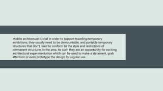 Mobile architecture is vital in order to support traveling/temporary
exhibitions; they usually need to be demountable, and portable temporary
structures that don’t need to conform to the style and restrictions of
permanent structures in the area. As such they are an opportunity for exciting
architectural experimentation which can be used to make a statement, grab
attention or even prototype the design for regular use.
 