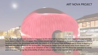 The Ark Nova project was created in response to the devastating earthquake and catastrophic tsunami that
took place in March 2011 in Japan. The mobile concert hall was designed to be easily transported to various
locations within the devastated area with the intention of bringing hope and promise to those struggling to
deal with the after effects of the earthquake. Designed by Indian born UK-based artist Anish Kapoor and
Japanese architect Arata Isozaki as an initiative of the Lucerne Festival, the Ark Nova has operated for three
years in a row, showing the endurability of what a unique project and inspired idea can achieve.
ART NOVA PROJECT
 