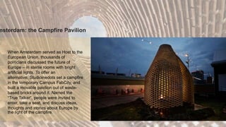 When Amsterdam served as Host to the
European Union, thousands of
politicians discussed the future of
Europe – in sterile rooms with bright
artificial lights. To offer an
alternative, Studioinedots set a campfire
in the temporary Campus FabCity, and
built a movable pavilion out of waste-
based bricks around it. Named the
“True Talker”, people were invited to
enter, take a seat, and discuss ideas,
thoughts and stories about Europe by
the light of the campfire.
msterdam: the Campfire Pavilion
 