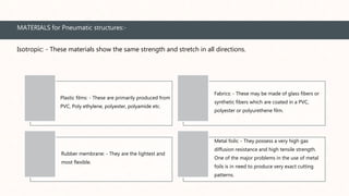 MATERIALS for Pneumatic structures:-
Plastic films: - These are primarily produced from
PVC, Poly ethylene, polyester, polyamide etc.
Fabrics: - These may be made of glass fibers or
synthetic fibers which are coated in a PVC,
polyester or polyurethene film.
Rubber membrane: - They are the lightest and
most flexible.
Metal foils: - They possess a very high gas
diffusion resistance and high tensile strength.
One of the major problems in the use of metal
foils is in need to produce very exact cutting
patterns.
Isotropic: - These materials show the same strength and stretch in all directions.
 