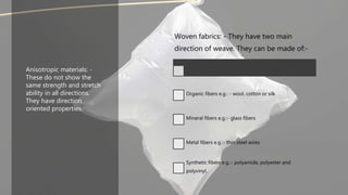 Anisotropic materials: -
These do not show the
same strength and stretch
ability in all directions.
They have direction
oriented properties.
Woven fabrics: - They have two main
direction of weave. They can be made of:-
Organic fibers e.g.: - wool, cotton or silk
Mineral fibers e.g.:- glass fibers
Metal fibers e.g.:- thin steel wires
Synthetic fibers e.g.:- polyamide, polyester and
polyvinyl.
 