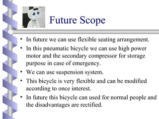 Future Scope
• In future we can use flexible seating arrangement.
• In this pneumatic bicycle we can use high power
motor and the secondary compressor for storage
purpose in case of emergency.
• We can use suspension system.
• This bicycle is very flexible and can be modified
according to once interest.
• In future this bicycle can used for normal people and
the disadvantages are rectified.
 