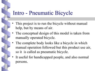 Intro - Pneumatic Bicycle
• This project is to run the bicycle without manual
help, but by means of air.
• The conceptual design of this model is taken from
manually operated bicycle.
• The complete body looks like a bicycle in which
manual operation followed but this product use air,
so it is called as pneumatic bicycle.
• It useful for handicapped people, and also normal
persons..
 