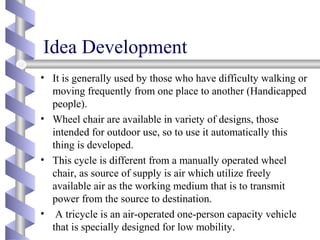 Idea Development
• It is generally used by those who have difficulty walking or
moving frequently from one place to another (Handicapped
people).
• Wheel chair are available in variety of designs, those
intended for outdoor use, so to use it automatically this
thing is developed.
• This cycle is different from a manually operated wheel
chair, as source of supply is air which utilize freely
available air as the working medium that is to transmit
power from the source to destination.
• A tricycle is an air-operated one-person capacity vehicle
that is specially designed for low mobility.
 