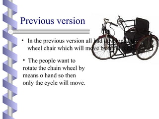 Previous version
• In the previous version all had developed the
wheel chair which will move by hand feed.
• The people want to
rotate the chain wheel by
means o hand so then
only the cycle will move.
 