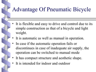 Advantage Of Pneumatic Bicycle
• It is flexible and easy to drive and control due to its
simple construction as that of a bicycle and light
weight.
• It is automatic as well as manual in operation.
• In case if the automatic operation fails or
discontinues in case of inadequate air supply, the
operation can be switched to manual mode
• It has compact structure and aesthetic shape.
• It is intended for indoor and outdoor
 