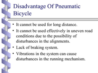 Disadvantage Of Pneumatic
Bicycle
• It cannot be used for long distance.
• It cannot be used effectively in uneven road
conditions due to the possibility of
disturbances in the alignments.
• Lack of braking system.
• Vibrations in the system can cause
disturbances in the running mechanism.
 