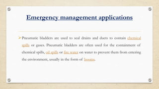 Emergency management applications
?Pneumatic bladders are used to seal drains and ducts to contain chemical
spills or gases. Pneumatic bladders are often used for the containment of
chemical spills, oil spills or fire water on water to prevent them from entering
the environment, usually in the form of booms.
 