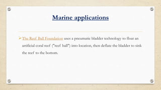Marine applications
?The Reef Ball Foundation uses a pneumatic bladder technology to float an
artificial coral reef ("reef ball") into location, then deflate the bladder to sink
the reef to the bottom.
 