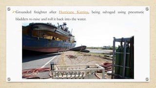 ?Grounded freighter after Hurricane Katrina, being salvaged using pneumatic
bladders to raise and roll it back into the water.
 