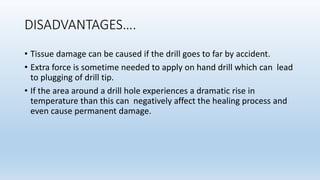 DISADVANTAGES….
• Tissue damage can be caused if the drill goes to far by accident.
• Extra force is sometime needed to apply on hand drill which can lead
to plugging of drill tip.
• If the area around a drill hole experiences a dramatic rise in
temperature than this can negatively affect the healing process and
even cause permanent damage.
 