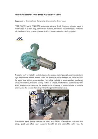 1
Pneumatic ceramic lined three-way diverter valve
Key words ：Ceramic lined slurry valve ,diverter valve ,3 way valve
FREE VALVE brand FRZ645TC pneumatic ceramic lined three-way diverter valve is
widely used in fly ash, slag, cement raw material, limestone, pulverized coal, bentonite,
talc, barite and other powder granular solid dry loose material conveying system.
The valve body is made by cast steel parts, the sealing packing adopts wear-resistant and
high-temperature fluorine rubber seals, the sealing surface between the valve disc and
the valve seat adopts wear-resistant hard alloy material or wear-resistant toughened
structural ceramics, the valve sealing surface is smooth, the hardness can reach 60HRC,
which solves the problem that the sealing surface is easy to be eroded due to material
erosion, and the service life is longer than the general material valve.
The diverter valve greatly improve the safety and stability of equipment operation,so it
brings good use effect and economic benefit for end users.The valve has the
 