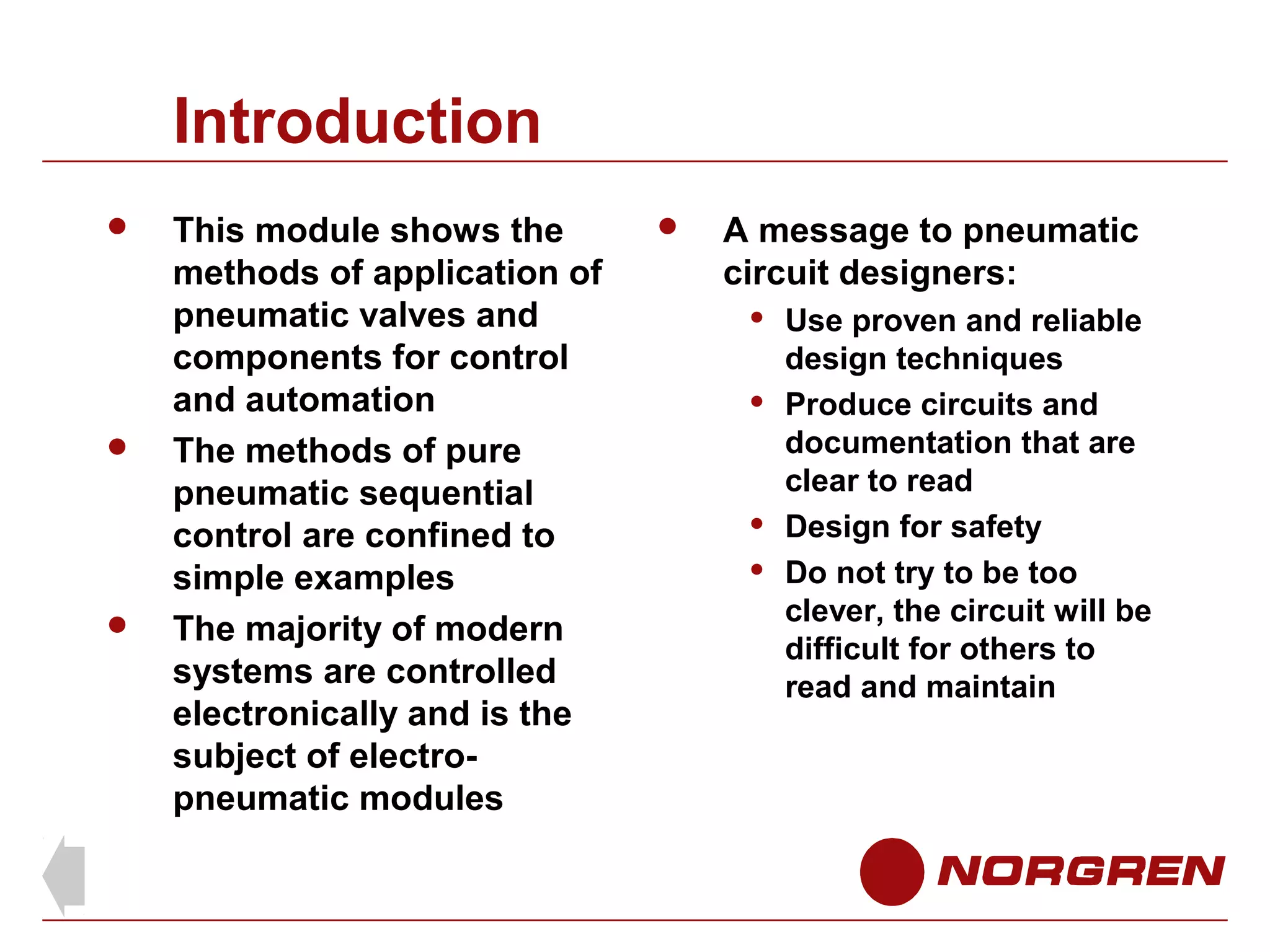 Introduction






This module shows the
methods of application of
pneumatic valves and
components for control
and automation
The methods of pure
pneumatic sequential
control are confined to
simple examples
The majority of modern
systems are controlled
electronically and is the
subject of electropneumatic modules



A message to pneumatic
circuit designers:







Use proven and reliable
design techniques
Produce circuits and
documentation that are
clear to read
Design for safety
Do not try to be too
clever, the circuit will be
difficult for others to
read and maintain

 