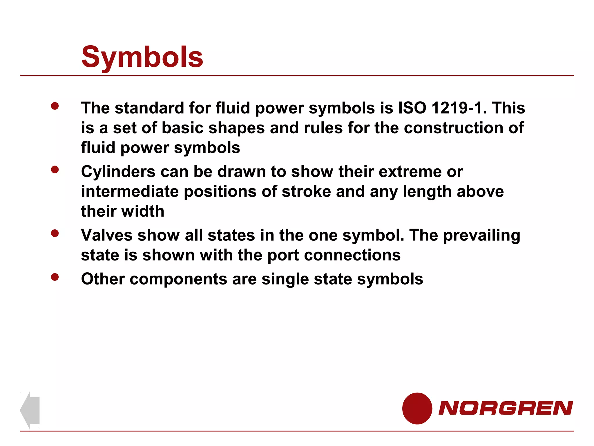 Symbols







The standard for fluid power symbols is ISO 1219-1. This
is a set of basic shapes and rules for the construction of
fluid power symbols
Cylinders can be drawn to show their extreme or
intermediate positions of stroke and any length above
their width
Valves show all states in the one symbol. The prevailing
state is shown with the port connections
Other components are single state symbols

 
