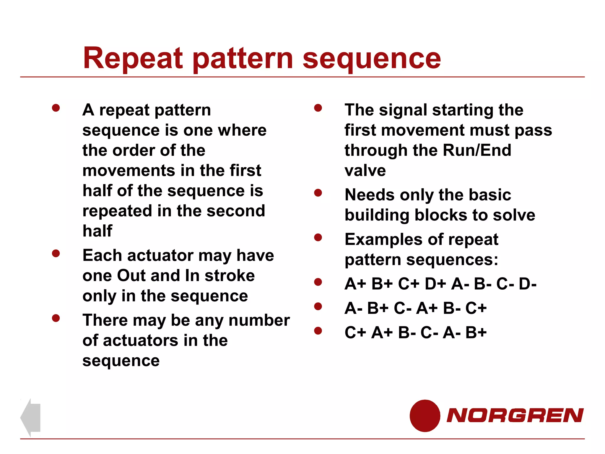 Repeat pattern sequence






A repeat pattern
sequence is one where
the order of the
movements in the first
half of the sequence is
repeated in the second
half
Each actuator may have
one Out and In stroke
only in the sequence
There may be any number
of actuators in the
sequence









The signal starting the
first movement must pass
through the Run/End
valve
Needs only the basic
building blocks to solve
Examples of repeat
pattern sequences:
A+ B+ C+ D+ A- B- C- DA- B+ C- A+ B- C+
C+ A+ B- C- A- B+

 