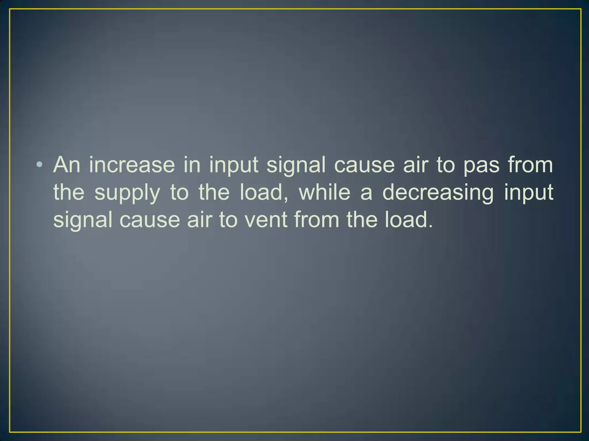 • An increase in input signal cause air to pas from
  the supply to the load, while a decreasing input
  signal cause air to vent from the load.
 