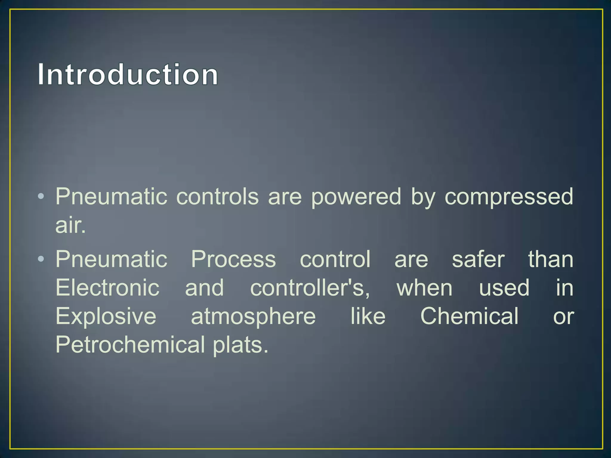 • Pneumatic controls are powered by compressed
  air.
• Pneumatic Process control are safer than
  Electronic and controller's, when used in
  Explosive atmosphere like Chemical or
  Petrochemical plats.
 