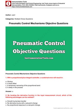Instrumentation Tools
Learn Instrumentation and Control Engineering. Inst Tools covers topics of Industrial
Instrumentation, PLC, DCS, SCADA, Field Instruments, Analyzers and so on.
https://instrumentationtools.com
Author: userr
Categories: Multiple Choice Questions
Pneumatic Control Mechanisms Objective Questions
Pneumatic Control Mechanisms Objective Questions
1. With a proportional-plus-integral controller, a sustained error will result in:
a. Windup
b. A fixed offset
c. A temporary narrowing of the proportional band
d. A delay in the process
Answer: a
2. By locating the derivative function in the input measurement circuit, which of the
following advantages can be realized?
a. Smooth bump-less transfer
b. No derivative bump with a set-point change
c. No proportional response to a set-point change
InstrumentationTools.com
InstrumentationTools.com
 