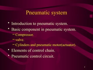 2
Pneumatic system
• Introduction to pneumatic system.
• Basic component in pneumatic system.
– Compressor.
– valve.
– Cylinders and pneumatic motor(actuator).
• Elements of control chain.
• Pneumatic control circuit.
 