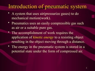 3
Introduction of pneumatic system
• A system that uses air(pressurize gases) to do
mechanical motion(work).
• Pneumatics uses an easily compressible gas such
as air or a suitable pure gas.
• The accomplishment of work requires the
application of kinetic energy to a resisting object
resulting in the object moving through a distance.
• The energy in the pneumatic system is stored in a
potential state under the form of compressed air.
 