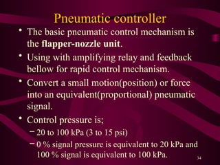 34
Pneumatic controller
• The basic pneumatic control mechanism is
the flapper-nozzle unit.
• Using with amplifying relay and feedback
bellow for rapid control mechanism.
• Convert a small motion(position) or force
into an equivalent(proportional) pneumatic
signal.
• Control pressure is;
– 20 to 100 kPa (3 to 15 psi)
– 0 % signal pressure is equivalent to 20 kPa and
100 % signal is equivalent to 100 kPa.
 