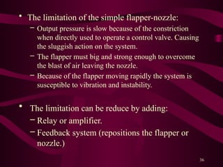 36
• The limitation of the simple flapper-nozzle:
– Output pressure is slow because of the constriction
when directly used to operate a control valve. Causing
the sluggish action on the system.
– The flapper must big and strong enough to overcome
the blast of air leaving the nozzle.
– Because of the flapper moving rapidly the system is
susceptible to vibration and instability.
• The limitation can be reduce by adding:
– Relay or amplifier.
– Feedback system (repositions the flapper or
nozzle.)
 