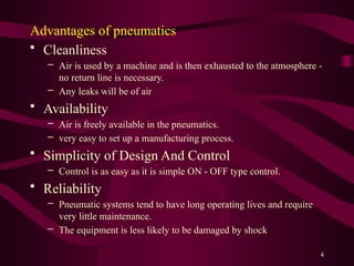 4
Advantages of pneumatics
• Cleanliness
– Air is used by a machine and is then exhausted to the atmosphere -
no return line is necessary.
– Any leaks will be of air
• Availability
– Air is freely available in the pneumatics.
– very easy to set up a manufacturing process.
• Simplicity of Design And Control
– Control is as easy as it is simple ON - OFF type control.
• Reliability
– Pneumatic systems tend to have long operating lives and require
very little maintenance.
– The equipment is less likely to be damaged by shock
 