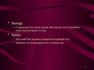 5
• Storage
– Compressed Gas can be stored, allowing the use of machines
when electrical power is lost.
• Safety
– Very small fire hazards (compared to hydraulic oil).
– Machines can be designed to be overload safe.
 