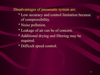 6
Disadvantages of pneumatic system are:
• Low accuracy and control limitation because
of compressibility.
• Noise pollution.
• Leakage of air can be of concern.
• Additional drying and filtering may be
required.
• Difficult speed control.
 