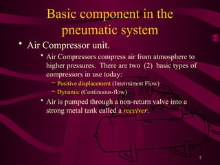 7
Basic component in the
pneumatic system
• Air Compressor unit.
• Air Compressors compress air from atmosphere to
higher pressures. There are two (2) basic types of
compressors in use today:
– Positive displacement (Intermittent Flow)
– Dynamic (Continuous-flow)
• Air is pumped through a non-return valve into a
strong metal tank called a receiver.
 