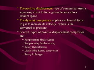 8
• The positive displacement type of compressor uses a
squeezing effect to force gas molecules into a
smaller space.
• The dynamic compressor applies mechanical force
to gas to increase its velocity, which is the
converted to pressure.
• Several types of positive displacement compressor
are:
– Reciprocating Single Acting
– Reciprocating Double Acting
– Rotary Helical Screw
– Liquid-Ring Rotary compressor
– Rotary Lobe type
 